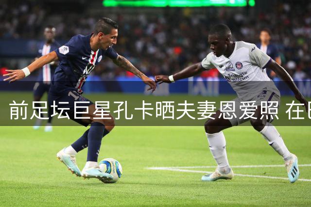 前足坛巨星孔卡晒夫妻恩爱照 在巴塞罗那享受甜蜜时光