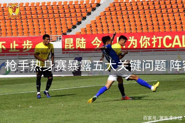 枪手热身赛暴露五大关键问题 阵容调整迫在眉睫