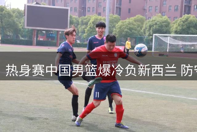 热身赛中国男篮爆冷负新西兰 防守漏洞成致命伤