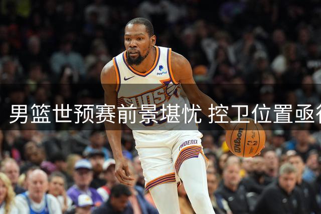 男篮世预赛前景堪忧 控卫位置亟待赵睿回归救场