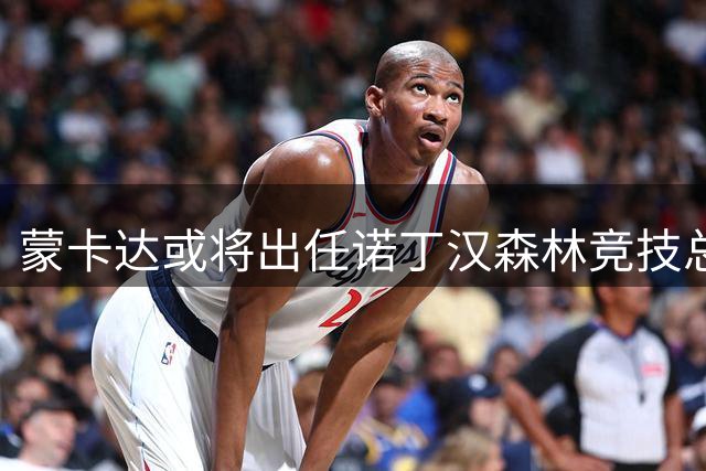 蒙卡达或将出任诺丁汉森林竞技总监 曾为米兰引援立下汗马功劳